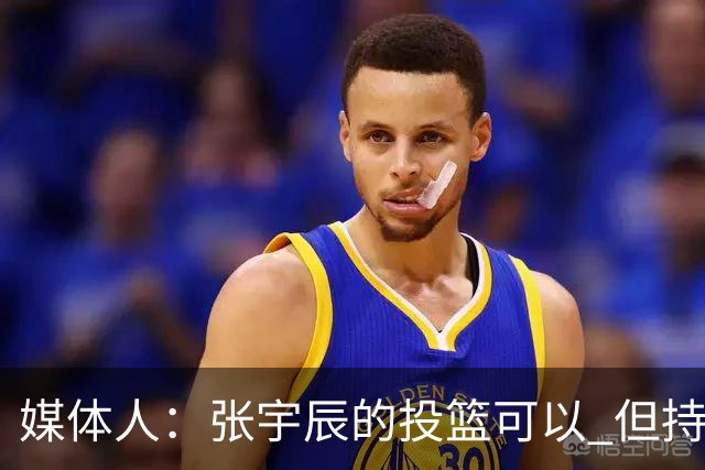 媒体人：张宇辰的投篮可以 但持球绕防守&持球投3分硬解就不行了
