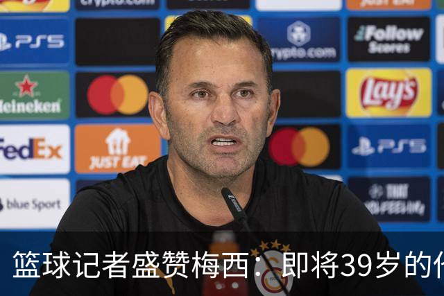 篮球记者盛赞梅西：即将39岁的他依旧无与伦比 梅西之后再无梅西