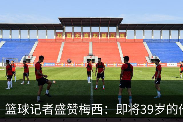 篮球记者盛赞梅西：即将39岁的他依旧无与伦比 梅西之后再无梅西