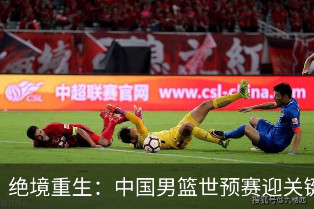 绝境重生：中国男篮世预赛迎关键第二阶段 拼搏定能破局